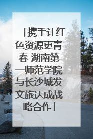携手让红色资源更青春 湖南第一师范学院与长沙城发文旅达成战略合作
